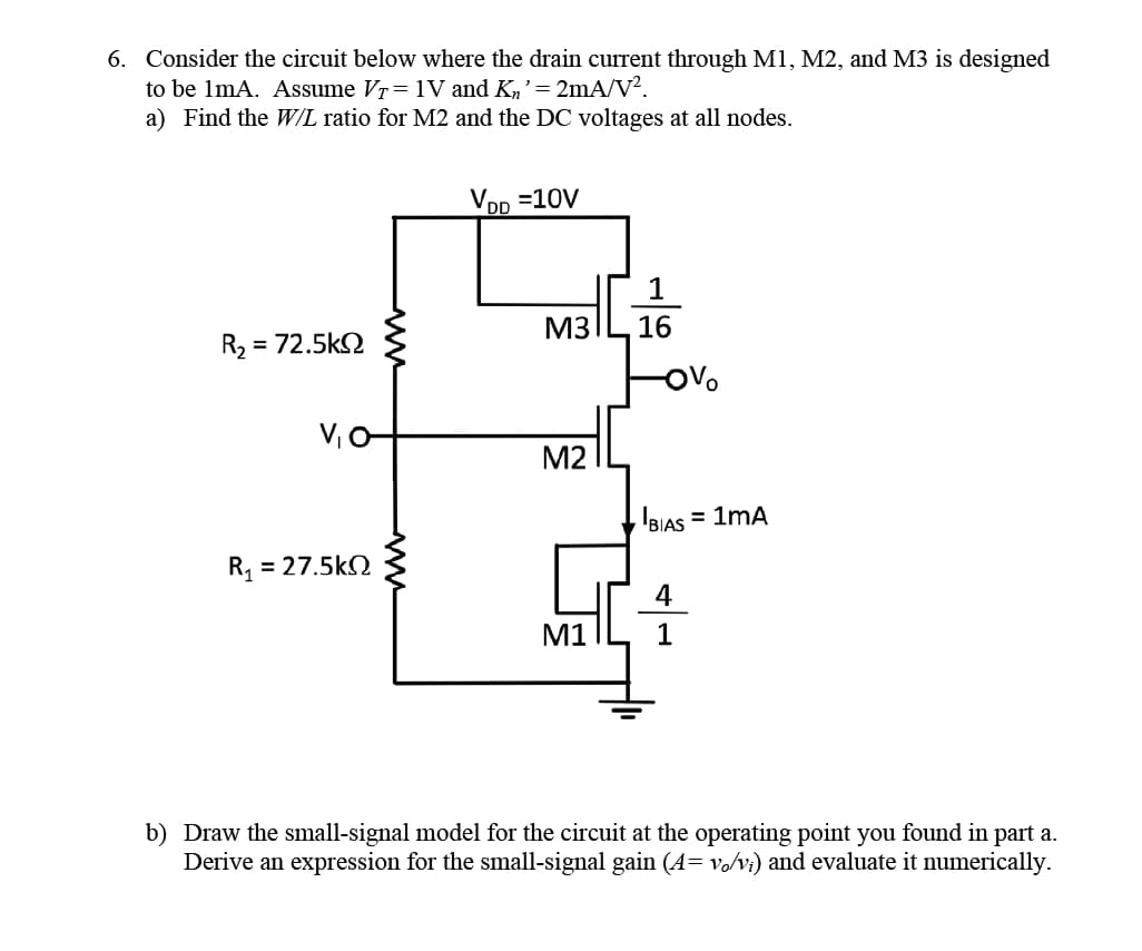 6. Consider the circuit below where the drain current through M1, M2, and M3 is designed
to be 1mA. Assume VT= 1V and Kn' = 2mA/V².
a) Find the W/L ratio for M2 and the DC voltages at all nodes.
R₂ = = 72.5kΩ
V₁ O-
R = 27.5kΩ
ww
VDD =10V
M3
M2
M1
16
IBIAS = 1MA
4
1
b) Draw the small-signal model for the circuit at the operating point you found in part a.
Derive an expression for the small-signal gain (4= vo/vi) and evaluate it numerically.