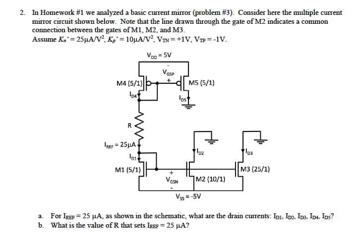 2. In Homework #1 we analyzed a basic current mirror (problem # 3). Consider here the multiple current
mirror circuit shown below. Note that the line drawn through the gate of M2 indicates a common
connection between the gates of M1, M2, and M3.
Assume Kn' = 25μA/V², Kp' = 10µA/V², VIN=+1V, VIP =-1V.
VDD = 5V
M4 (5/1)
D4
IREF = 25μA
01
M1 (5/1)
VGSP
los
+
VGSN
M5 (5/1)
D2
M2 (10/1)
D3
M3 (25/1)
Vss=-5V
a. For IREF = 25 μA, as shown in the schematic, what are the drain currents: IDI, ID2, ID3. ID4. IDS?
b. What is the value of R that sets IREF = 25 μA?