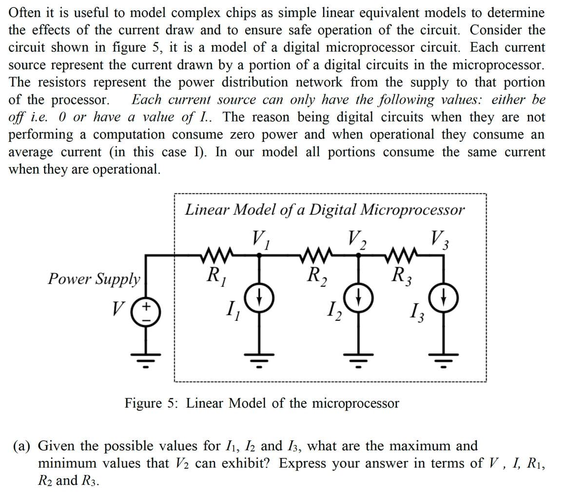 Often it is useful to model complex chips as simple linear equivalent models to determine
the effects of the current draw and to ensure safe operation of the circuit. Consider the
circuit shown in figure 5, it is a model of a digital microprocessor circuit. Each current
source represent the current drawn by a portion of a digital circuits in the microprocessor.
The resistors represent the power distribution network from the supply to that portion
of the processor.
Each current source can only have the following values: either be
off i.e. 0 or have a value of I.. The reason being digital circuits when they are not
performing a computation consume zero power and when operational they consume an
average current (in this case I). In our model all portions consume the same current
when they are operational.
Power Supply
V (+
Linear Model of a Digital Microprocessor
V₁
ww
R₁
1
I₁
mm
R₂
2
1₂
V₂
→
ни
R3
Figure 5: Linear Model of the microprocessor
13
3
(a) Given the possible values for I1, I2 and 13, what are the maximum and
minimum values that V/2 can exhibit? Express your answer in terms of V, I, R₁,
R₂ and R3.