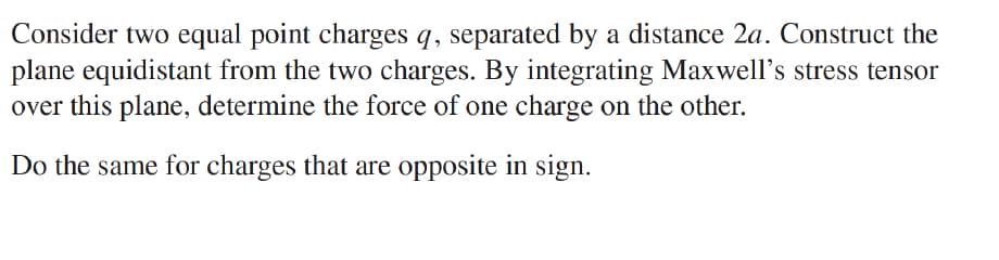 Consider two equal point charges q, separated by a distance 2a. Construct the
plane equidistant from the two charges. By integrating Maxwell's stress tensor
over this plane, determine the force of one charge on the other.
Do the same for charges that are opposite in sign.