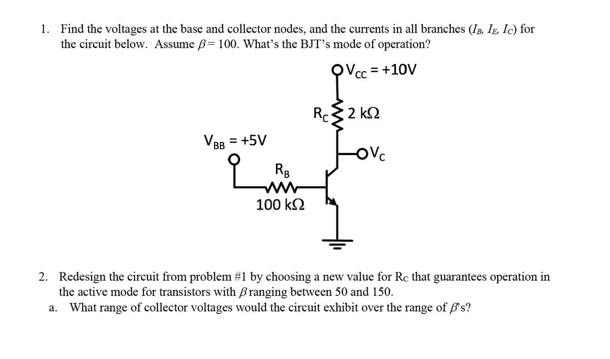 1. Find the voltages at the base and collector nodes, and the currents in all branches (IB, IE, Ic) for
the circuit below. Assume ß= 100. What's the BJT's mode of operation?
= +10V
VBB =
= +5V
a.
RB
www
100 ΚΩ
P
R 32 ΚΩ
-Ovc
2. Redesign the circuit from problem #1 by choosing a new value for Rc that guarantees operation in
the active mode for transistors with ranging between 50 and 150.
What range of collector voltages would the circuit exhibit over the range of 's?