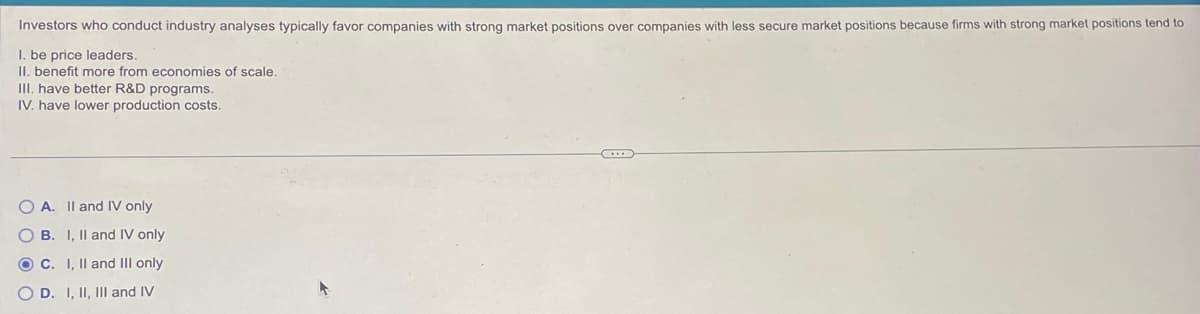 Investors who conduct industry analyses typically favor companies with strong market positions over companies with less secure market positions because firms with strong market positions tend to
1. be price leaders.
II. benefit more from economies of scale.
III. have better R&D programs.
IV. have lower production costs.
OA. II and IV only
OB. I, II and IV only
OC. I, II and III only
OD. I, II, III and IV