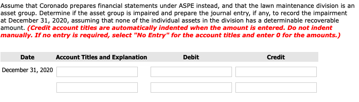 Assume that Coronado prepares financial statements under ASPE instead, and that the lawn maintenance division is an
asset group. Determine if the asset group is impaired and prepare the journal entry, if any, to record the impairment
at December 31, 2020, assuming that none of the individual assets in the division has a determinable recoverable
amount. (Credit account titles are automatically indented when the amount is entered. Do not indent
manually. If no entry is required, select "No Entry" for the account titles and enter 0 for the amounts.)
Date
Account Titles and Explanation
Debit
Credit
December 31, 2020
