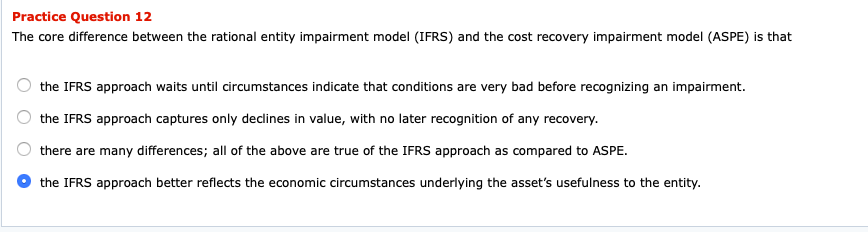 Practice Question 12
The core difference between the rational entity impairment model (IFRS) and the cost recovery impairment model (ASPE) is that
the IFRS approach waits until circumstances indicate that conditions are very bad before recognizing an impairment.
the IFRS approach captures only declines in value, with no later recognition of any recovery.
there are many differences; all of the above are true of the IFRS approach as compared to ASPE.
the IFRS approach better reflects the economic circumstances underlying the asset's usefulness to the entity.
