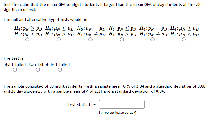 Test the daim that the mean GPA of night students is larger than the mean GPA of day students at the .005
significance level.
The null and alternative hypothesis would be:
Ho: PN 2 PD Ho:HN < Hp Ho:µN = µp Ho:PN < Pp Ho:PN = Pp Ho:µN 2 HD
H1:PN < PD H:HN > Hp H1:µn + µp H1:PN > Pp H1:PN # Pp H1:µN < PD
The test is:
right-tailed two-tailed left-tailed
The sample consisted of 30 night students, with a sample mean GPA of 2.34 and a standard deviation of 0.06,
and 20 day students, with a sample mean GPA of 2.31 and a standard deviation of 0.04.
test statistic =
[three decimal accuracy]
