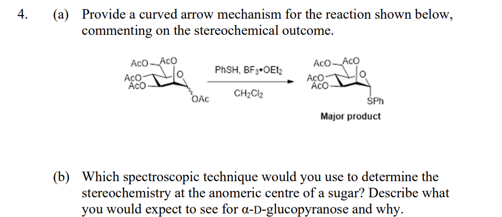4.
(a) Provide a curved arrow mechanism for the reaction shown below,
commenting on the stereochemical outcome.
Aco Aco
AcO-
ACO
OAC
PhSH, BF3 OEt2
CH₂Cl2
Aco Aco
AcO-
ACO
SPh
Major product
(b) Which spectroscopic technique would you use to determine the
stereochemistry at the anomeric centre of a sugar? Describe what
you would expect to see for a-D-glucopyranose and why.