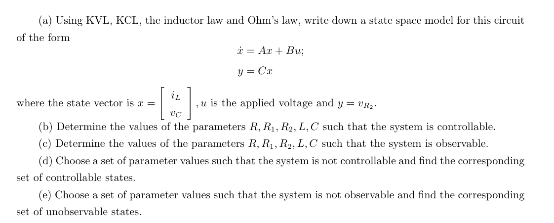 (a) Using KVL, KCL, the inductor law and Ohm's law, write down a state space model for this circuit
of the form
x Ax+ Bu;
y = Cx
where the state vector is x =
iL
VC
, u is the applied voltage and y = VR₂.
(b) Determine the values of the parameters R, R₁, R2, L, C such that the system is controllable.
(c) Determine the values of the parameters R, R₁, R2, L, C such that the system is observable.
(d) Choose a set of parameter values such that the system is not controllable and find the corresponding
set of controllable states.
(e) Choose a set of parameter values such that the system is not observable and find the corresponding
set of unobservable states.
