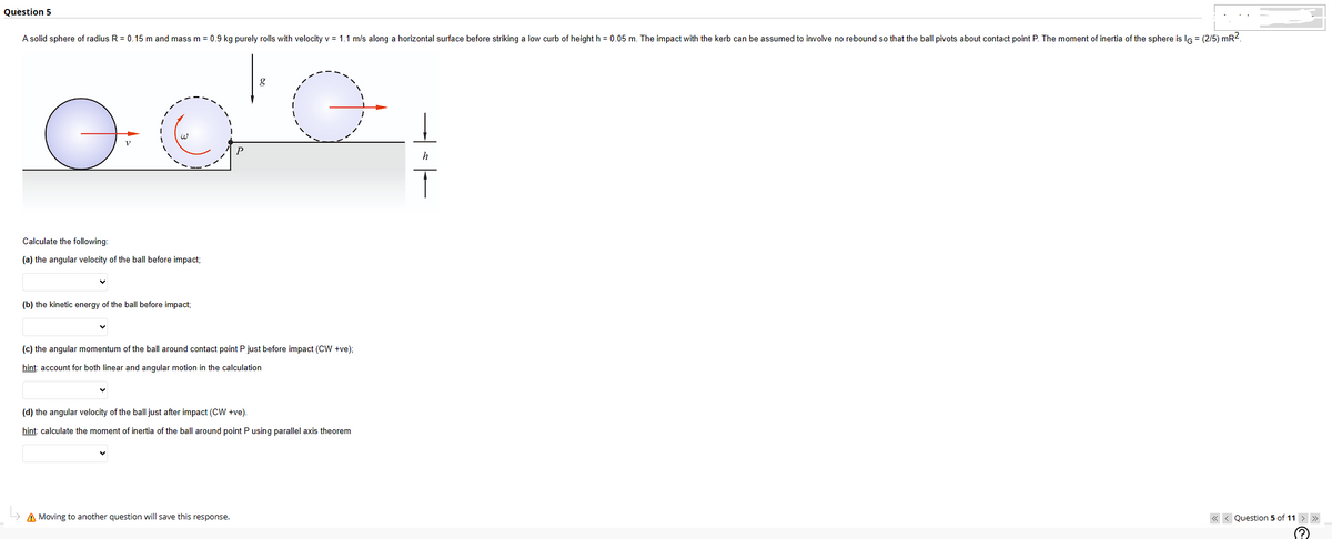 Question 5
A solid sphere of radius R = 0.15 m and mass m = 0.9 kg purely rolls with velocity v = 1.1 m/s along a horizontal surface before striking a low curb of height h = 0.05 m. The impact with the kerb can be assumed to involve no rebound so that the ball pivots about contact point P. The moment of inertia of the sphere is IG = (2/5) mR².
Ө
Calculate the following:
(a) the angular velocity of the ball before impact;
(b) the kinetic energy of the ball before impact;
g
G
(c) the angular momentum of the ball around contact point P just before impact (CW +ve);
hint: account for both linear and angular motion in the calculation
A Moving to another question will save this response.
(d) the angular velocity of the ball just after impact (CW +ve).
hint: calculate the moment of inertia of the ball around point P using parallel axis theorem
h
T
<<< Question 5 of 11 > >>