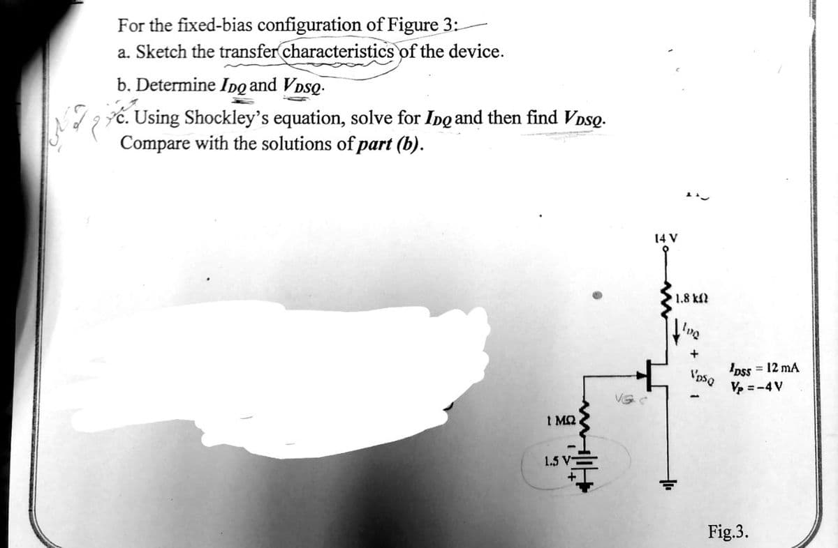 For the fixed-bias configuration of Figure 3:
a. Sketch the transfer characteristics of the device.
b. Determine Ipg and VDSQ.
dg ć. Using Shockley's equation, solve for Ipg and then find VDso.
Compare with the solutions of part (b).
14 V
1.8 kf
'Dss = 12 mA
V =-4V
1 MQ
1.5 V
Fig.3.
