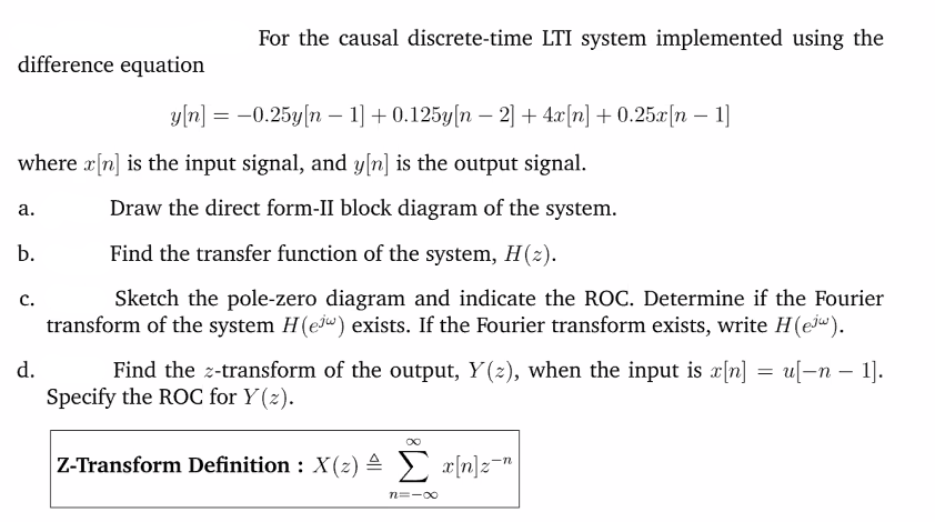 For the causal discrete-time LTI system implemented using the
difference equation
уm] 3 -0.25у (n — 1] + 0.125y(n — 2] + 4г(n] + 0.25x (n — 1]
where a[n] is the input signal, and y[n] is the output signal.
а.
Draw the direct form-II block diagram of the system.
b.
Find the transfer function of the system, H(2).
Sketch the pole-zero diagram and indicate the ROC. Determine if the Fourier
transform of the system H(ew) exists. If the Fourier transform exists, write H(ej").
с.
d.
u-п — 1).
Find the z-transform of the output, Y(2), when the input is x[n]
Specify the ROC for Y(z).
Z-Transform Definition : X(z) 4 ) x[n]z¯"
n=-00
