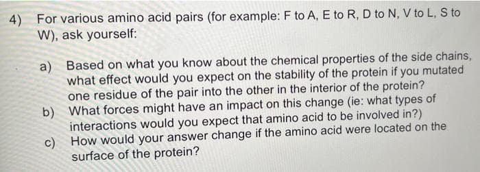 4) For various amino acid pairs (for example: F to A, E to R, D to N, V to L, S to
W), ask yourself:
a) Based on what you know about the chemical properties of the side chains,
what effect would you expect on the stability of the protein if you mutated
one residue of the pair into the other in the interior of the protein?
What forces might have an impact on this change (ie: what types of
interactions would you expect that amino acid to be involved in?)
How would your answer change if the amino acid were located on the
surface of the protein?
b)
c)