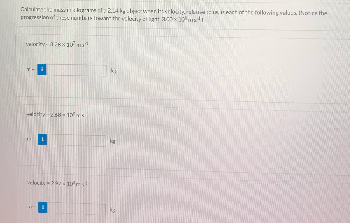 Calculate the mass in kilograms of a 2.14 kg object when its velocity, relative to us, is each of the following values. (Notice the
progression of these numbers toward the velocity of light, 3.00 x 10° ms 1)
velocity = 3.28 x 107 ms1
kg
m =
velocity = 2.68 x 10° m s 1
m =
kg
velocity = 2.97 x 10° m s 1
m =
kg
