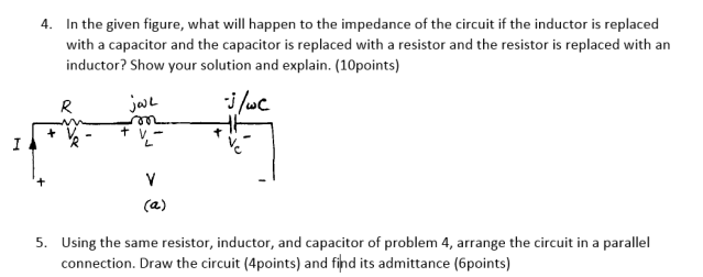 4. In the given figure, what will happen to the impedance of the circuit if the inductor is replaced
with a capacitor and the capacitor is replaced with a resistor and the resistor is replaced with an
inductor? Show your solution and explain. (10points)
jaL
i /wc
R
+ v -
7.
I
V
(a)
5. Using the same resistor, inductor, and capacitor of problem 4, arrange the circuit in a parallel
connection. Draw the circuit (4points) and find its admittance (6points)
