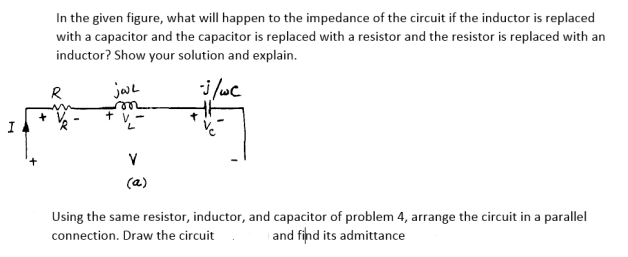 In the given figure, what will happen to the impedance of the circuit if the inductor is replaced
with a capacitor and the capacitor is replaced with a resistor and the resistor is replaced with an
inductor? Show your solution and explain.
jae
i /wc
R
+ v
7.
V
(a)
Using the same resistor, inductor, and capacitor of problem 4, arrange the circuit in a parallel
connection. Draw the circuit
and fihd its admittance
