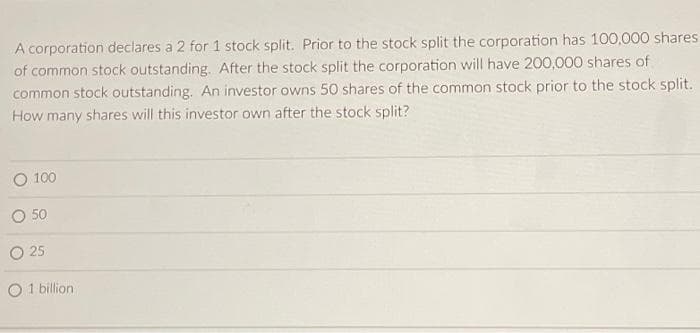 A corporation declares a 2 for 1 stock split. Prior to the stock split the corporation has 100,000 shares
of common stock outstanding. After the stock split the corporation will have 200,000 shares of
common stock outstanding. An investor owns 50 shares of the common stock prior to the stock split.
How many shares will this investor own after the stock split?
O 100
O 50
O 25
1 billion