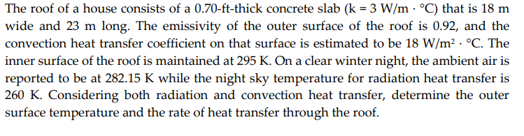 The roof of a house consists of a 0.70-ft-thick concrete slab (k = 3 W/m · °C) that is 18 m
wide and 23 m long. The emissivity of the outer surface of the roof is 0.92, and the
convection heat transfer coefficient on that surface is estimated to be 18 W/m² · °C. The
inner surface of the roof is maintained at 295 K. On a clear winter night, the ambient air is
reported to be at 282.15 K while the night sky temperature for radiation heat transfer is
260 K. Considering both radiation and convection heat transfer, determine the outer
surface temperature and the rate of heat transfer through the roof.
