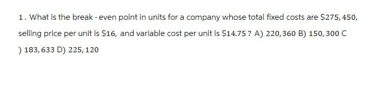 1. What is the break-even point in units for a company whose total fixed costs are $275, 450,
selling price per unit is $16, and variable cost per unit is $14.75? A) 220,360 B) 150, 300 C
) 183,633 D) 225, 120