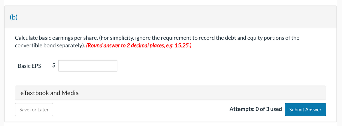 (b)
Calculate basic earnings per share. (For simplicity, ignore the requirement to record the debt and equity portions of the
convertible bond separately). (Round answer to 2 decimal places, e.g. 15.25.)
Basic EPS
eTextbook and Media
Save for Later
Attempts: 0 of 3 used Submit Answer