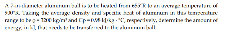 A 7-in-diameter aluminum ball is to be heated from 655°R to an average temperature of
900°R. Taking the average density and specific heat of aluminum in this temperature
range to be o = 3200 kg/m³ and Cp=0.98 kJ/kg · °C, respectively, determine the amount of
energy, in kJ, that needs to be transferred to the aluminum ball.
