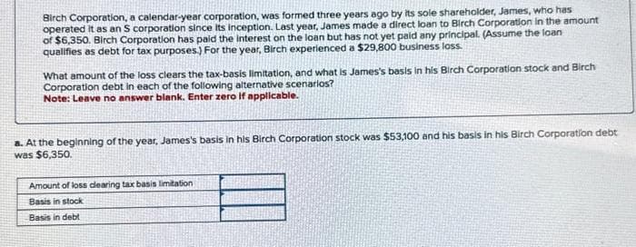 Birch Corporation, a calendar-year corporation, was formed three years ago by its sole shareholder, James, who has
operated it as an S corporation since its inception. Last year, James made a direct loan to Birch Corporation in the amount
of $6,350. Birch Corporation has paid the interest on the loan but has not yet paid any principal. (Assume the loan
qualifies as debt for tax purposes.) For the year, Birch experienced a $29,800 business loss.
What amount of the loss clears the tax-basis limitation, and what is James's basis in his Birch Corporation stock and Birch
Corporation debt in each of the following alternative scenarios?
Note: Leave no answer blank. Enter zero if applicable.
8. At the beginning of the year, James's basis in his Birch Corporation stock was $53,100 and his basis in his Birch Corporation debt
was $6,350.
Amount of loss clearing tax basis limitation
Basis in stock
Basis in debt
