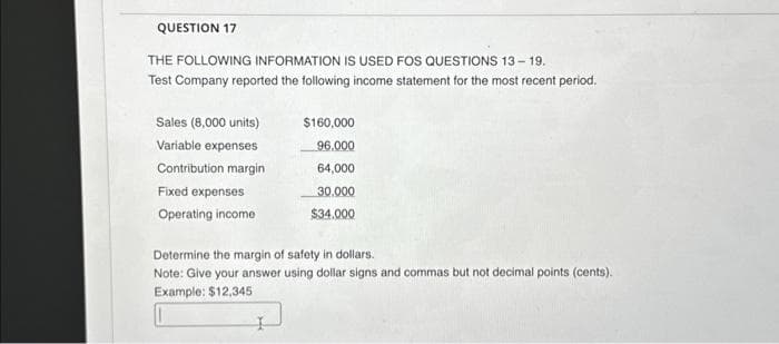 QUESTION 17
THE FOLLOWING INFORMATION IS USED FOS QUESTIONS 13-19.
Test Company reported the following income statement for the most recent period.
Sales (8,000 units)
Variable expenses
Contribution margin
Fixed expenses
Operating income
$160,000
96,000
64,000
30.000
$34.000
Determine the margin of safety in dollars.
Note: Give your answer using dollar signs and commas but not decimal points (cents).
Example: $12,345