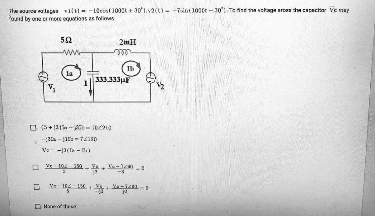 The source voltages vi(t) = -10cos(1000t + 30 ),v2(t) = -7sin (1000t - 30°). To find the voltage aross the capacitor Vc may
found by one or more equations as follows.
2mH
Ib
Ia
333.333рF
O (5 + j3) Ia – j3Ib = 10210
-j3Ia - jilb =7Z120
Ve = -j3(Ia- Ib)
Ve - 104 - 150 + Ve +
j2
Ve-7260
-3
= 0
Ve- 104-150
5
Ve-7260 = 0
j2
Ve
+
-j3
O None of these
