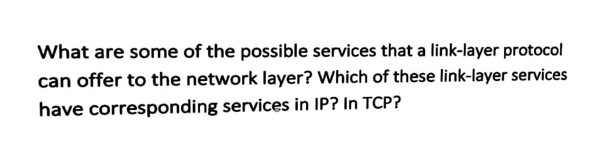 What are some of the possible services that a link-layer protocol
can offer to the network layer? Which of these link-layer services
have corresponding services in IP? In TCP?
