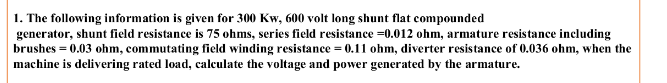 1. The following information is given for 300 Kw, 600 volt long shunt flat compounded
generator, shunt field resistance is 75 ohms, series field resistance =0.012 ohm, armature resistance including
brushes = 0.03 ohm, commutating field winding resistance = 0.11 ohm, diverter resistance of 0.036 ohm, when the
machine is delivering rated load, calculate the voltage and power generated by the armature.
