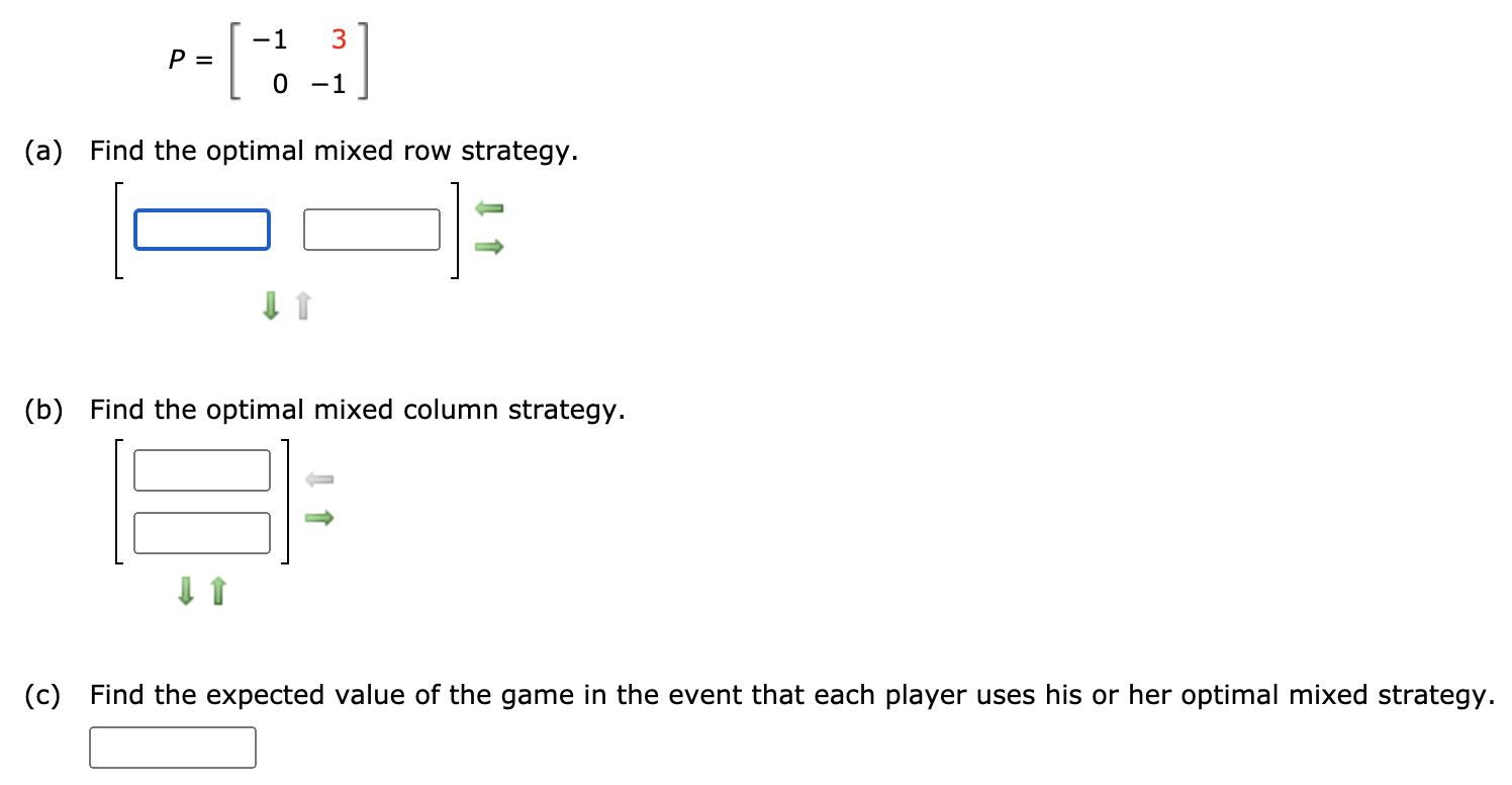 -1
3
P =
0 -1
(a) Find the optimal mixed row strategy.
(b) Find the optimal mixed column strategy.
(c) Find the expected value of the game in the event that each player uses his or her optimal mixed strategy.
