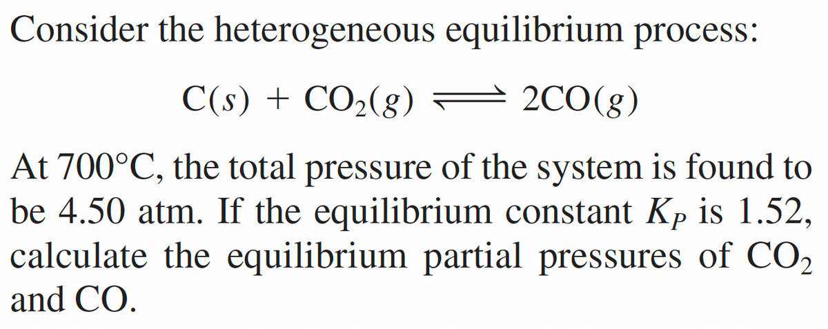Consider the heterogeneous
equilibrium process:
2CO(g)
C(s) + CO₂(g)
At 700°C, the total pressure of the system is found to
be 4.50 atm. If the equilibrium constant Kp is 1.52,
calculate the equilibrium partial pressures of CO₂
and CO.
