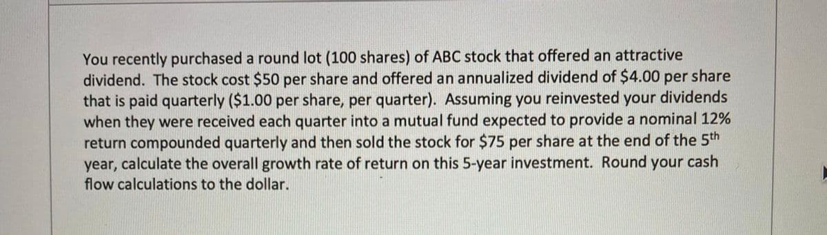 You recently purchased a round lot (100 shares) of ABC stock that offered an attractive
dividend. The stock cost $50 per share and offered an annualized dividend of $4.00 per share
that is paid quarterly ($1.00 per share, per quarter). Assuming you reinvested your dividends
when they were received each quarter into a mutual fund expected to provide a nominal 12%
return compounded quarterly and then sold the stock for $75 per share at the end of the 5th
year, calculate the overall growth rate of return on this 5-year investment. Round your cash
flow calculations to the dollar.
