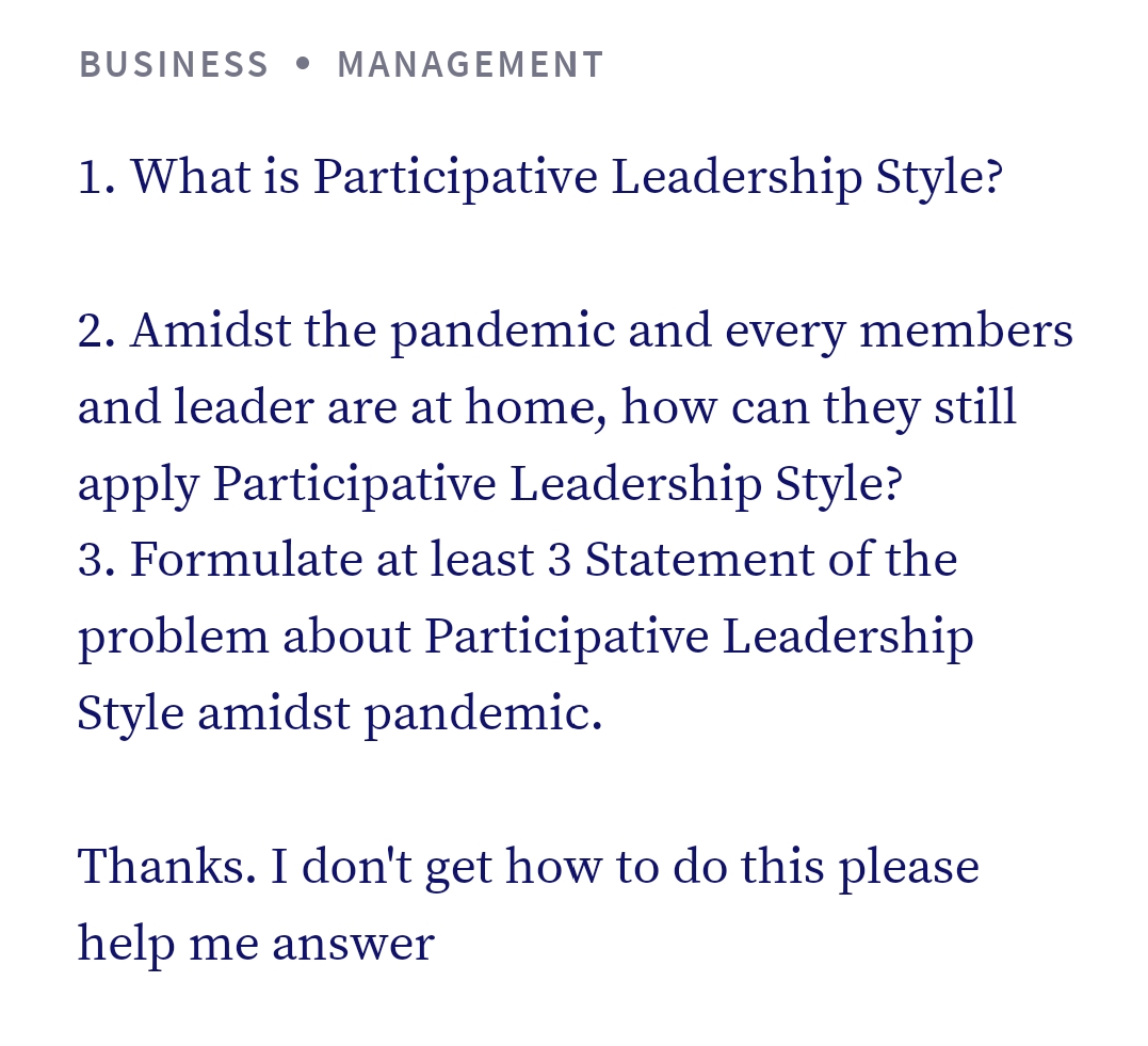 BUSINESS • MANAGEMENT
1. What is Participative Leadership Style?
2. Amidst the pandemic and every members
and leader are at home, how can they still
apply Participative Leadership Style?
3. Formulate at least 3 Statement of the
problem about Participative Leadership
Style amidst pandemic.
Thanks. I don't get how to do this please
help me answer
