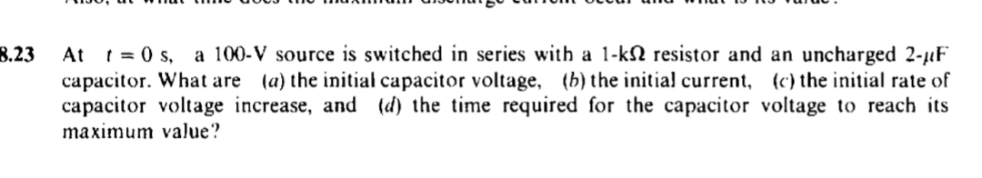 8.23
At t=0 s, a 100-V source is switched in series with a 1-k2 resistor and an uncharged 2-μF
capacitor. What are (a) the initial capacitor voltage, (b) the initial current, (c) the initial rate of
capacitor voltage increase, and (d) the time required for the capacitor voltage to reach its
maximum value?