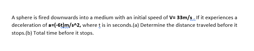 A sphere is fired downwards into a medium with an initial speed of V= 33m/s If it experiences a
deceleration of a=(-6t)m/s^2, whereţ is in seconds.(a) Determine the distance traveled before it
stops.(b) Total time before it stops.
