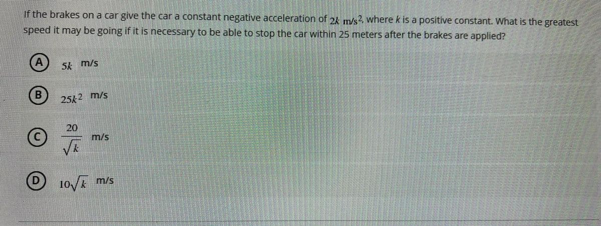 If the brakes on a car give the car a constant negative acceleration of 2k m/s?. where k is a positive constant. What is the greatest
speed it may be going if it is necessary to be able to stop the car within 25 meters after the brakes are applied?
(A
5k m/s
B
B 25k2 m/s
20
m/s
D 10/E m/s
D.
