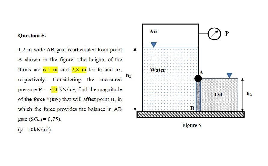 Air
Question 5.
1,2 m wide AB gate is articulated from point
A shown in the figure. The heights of the
fluids are 6,1 m and 2,8 m for hi and h2,
hi
respectively. Considering the measured
Water
pressure P
= -10 kN/m?, find the magnitude
Oil
b2
of the force *(kN) that will affect point B, in
which the force provides the balance in AB
B
gate (SGoil = 0,75).
Figure 5
(r= 10kN/m?)
KANE
