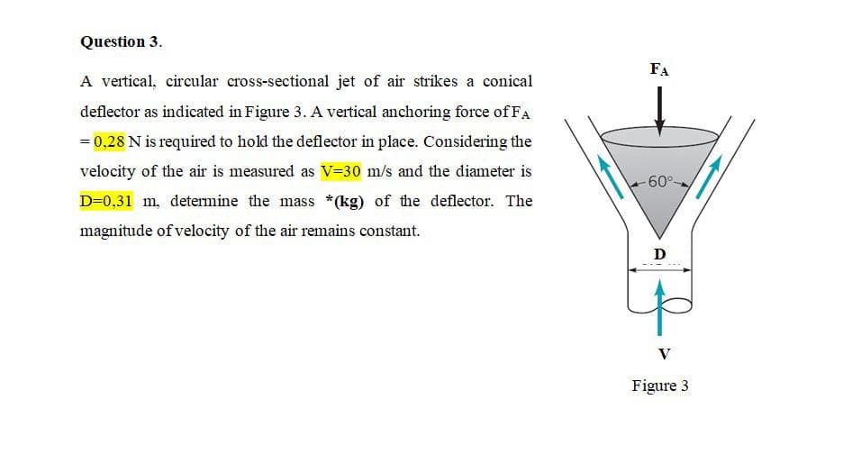Question 3.
FA
A vertical, circular cross-sectional jet of air strikes a conical
deflector as indicated in Figure 3. A vertical anchoring force of FA
= 0,28 N is required to hold the deflector in place. Considering the
velocity of the air is measured as V=30 m/s and the diameter is
-60°
D=0,31 m, determine the mass *(kg) of the deflector. The
magnitude of velocity of the air remains constant.
D
V
Figure 3
