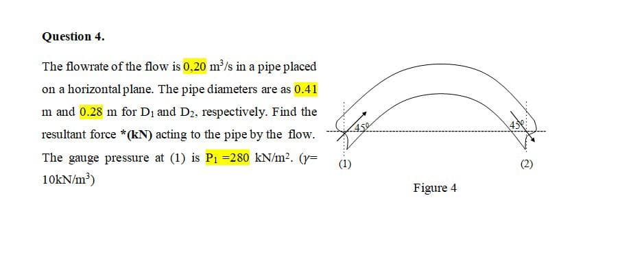 Question 4.
The flowrate of the flow is 0,20 m/s in a pipe placed
on a horizontal plane. The pipe diameters are as 0.41
m and 0.28 m for Di and D2, respectively. Find the
resultant force *(kN) acting to the pipe by the flow.
The gauge pressure at (1) is P1 =280 kN/m2. (y=
(1)
10KN/m³)
Figure 4
