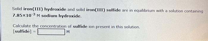 Solid iron(III) hydroxide and solid iron(III) sulfide are in equilibrium with a solution containing
7.85x10-3 M sodium hydroxide.
Calculate the concentration of sulfide ion present in this solution.
[sulfide] =
M