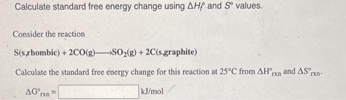 Calculate standard free energy change using AHF and Sº values.
Consider the reaction
S(s,rhombic) + 2CO(g)-SO₂(g) + 2C(s,graphite)
Calculate the standard free energy change for this reaction at 25°C from AHºrn and AS rxn
AG rxn
kJ/mol