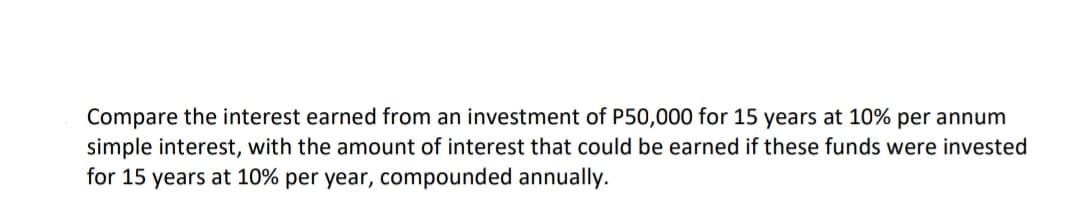 Compare the interest earned from an investment of P50,000 for 15 years at 10% per annum
simple interest, with the amount of interest that could be earned if these funds were invested
for 15 years at 10% per year, compounded annually.
