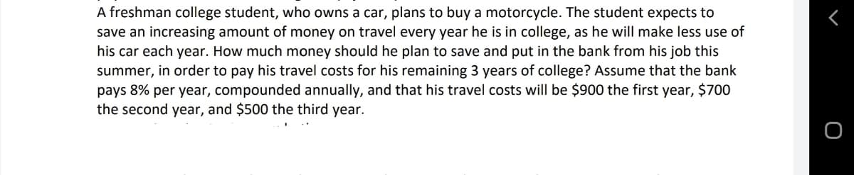 A freshman college student, who owns a car, plans to buy a motorcycle. The student expects to
save an increasing amount of money on travel every year he is in college, as he will make less use of
his car each year. How much money should he plan to save and put in the bank from his job this
summer, in order to pay his travel costs for his remaining 3 years of college? Assume that the bank
pays 8% per year, compounded annually, and that his travel costs will be $900 the first year, $700
the second year, and $500 the third year.
