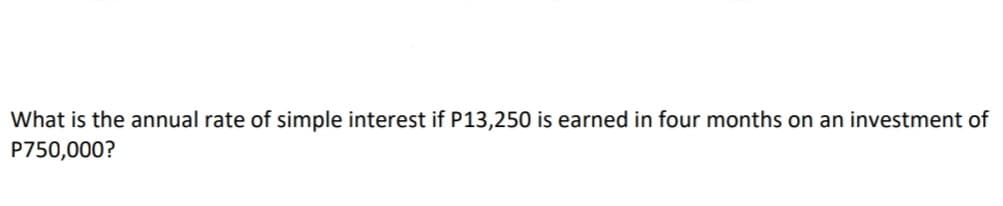 What is the annual rate of simple interest if P13,250 is earned in four months on an investment of
P750,000?
