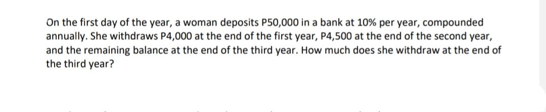 On the first day of the year, a woman deposits P50,000 in a bank at 10% per year, compounded
annually. She withdraws P4,000 at the end of the first year, P4,500 at the end of the second year,
and the remaining balance at the end of the third year. How much does she withdraw at the end of
the third year?
