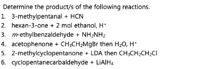 Determine the product/s of the following reactions.
1. 3-methylpentanal + HCN
2. hexan-3-one + 2 mol ethanol, H+
3. m-ethylbenzaldehyde + NH₂NH₂
4. acetophenone + CH3CH₂MgBr then H₂O, H*
5. 2-methylcyclopentanone + LDA then CH3CH₂CH₂CI
+ LiAlH4
6. cyclopentanecarbaldehyde