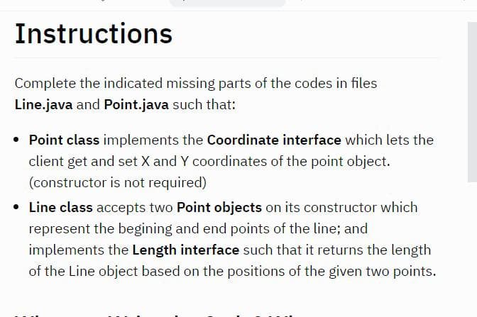 Instructions
Complete the indicated missing parts of the codes in files
Line.java and Point.java such that:
• Point class implements the Coordinate interface which lets the
client get and set X and Y coordinates of the point object.
(constructor is not required)
• Line class accepts two Point objects on its constructor which
represent the begining and end points of the line; and
implements the Length interface such that it returns the length
of the Line object based on the positions of the given two points.