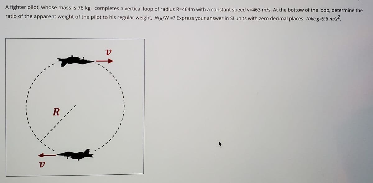 A fighter pilot, whose mass is 76 kg, completes a vertical loop of radius R=464m with a constant speed v=463 m/s. At the bottow of the loop, determine the
ratio of the apparent weight of the pilot to his regular weight, .WA/W =? Express your answer in SI units with zero decimal places. Take g=9.8 m/s.
R ,
