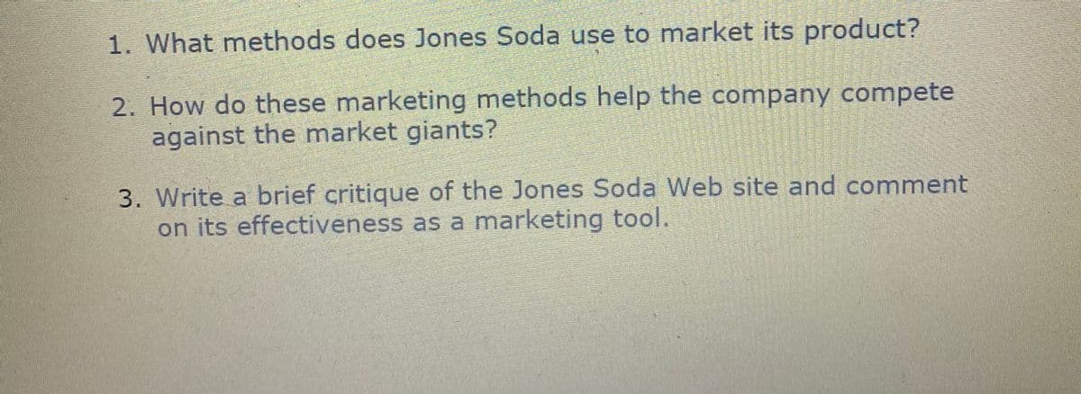 1. What methods does Jones Soda use to market its product?
2. How do these marketing methods help the company compete
against the market giants?
3. Write a brief critique of the Jones Soda Web site and comment
on its effectiveness as a marketing tool.
