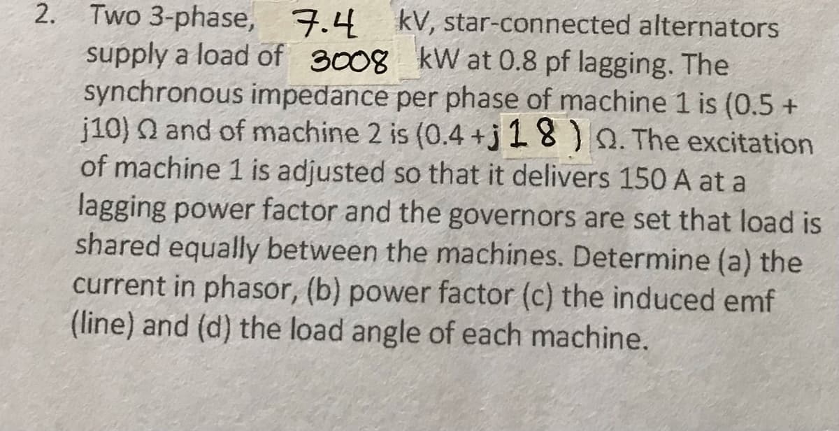 2. Two 3-phase, 7.4 kV, star-connected alternators
supply a load of 3008 kW at 0.8 pf lagging. The
synchronous impedance per phase of machine 1 is (0.5 +
j10) 2 and of machine 2 is (0.4+j 18). The excitation
of machine 1 is adjusted so that it delivers 150 A at a
lagging power factor and the governors are set that load is
shared equally between the machines. Determine (a) the
current in phasor, (b) power factor (c) the induced emf
(line) and (d) the load angle of each machine.