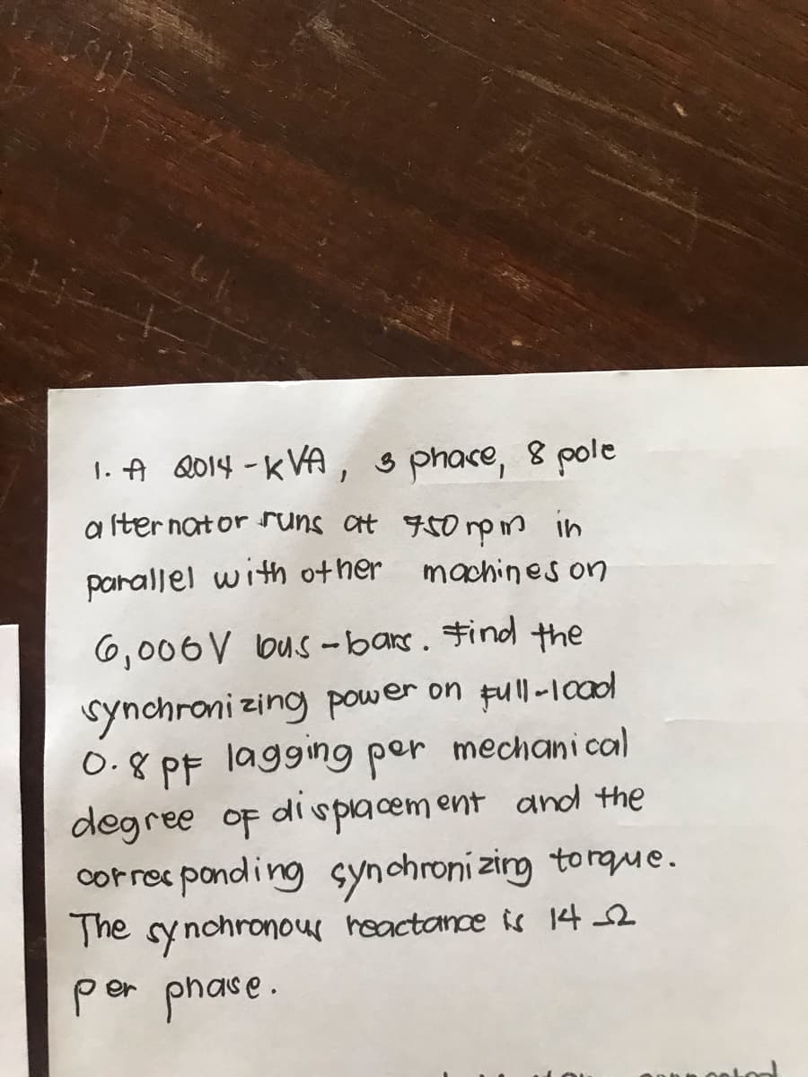 1. A 2014-KVA, 3 phace, 8 pole
alternator runs at 750 rpm in
machines on
parallel with other
6,006 V bus-bars. Find the
synchronizing power on full-load
0.8 PF lagging per mechanical
degree of displacement and the
corresponding synchronizing torque.
The synchronous reactance is 14_2
per phase.